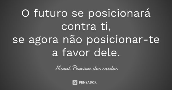O futuro se posicionará contra ti, se agora não posicionar-te a favor dele.... Frase de Miral Pereira dos Santos.