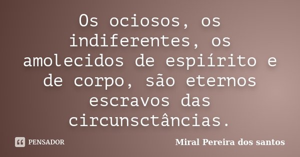 Os ociosos, os indiferentes, os amolecidos de espiírito e de corpo, são eternos escravos das circunsctâncias.... Frase de Miral Pereira dos Santos.