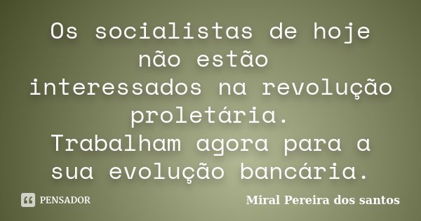 Os socialistas de hoje não estão interessados na revolução proletária. Trabalham agora para a sua evolução bancária.... Frase de Miral Pereira dos Santos.