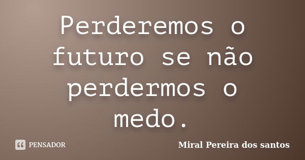 Perderemos o futuro se não perdermos o medo.... Frase de miral Pereira dos Santos.