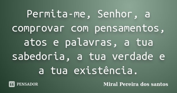 Permita-me, Senhor, a comprovar com pensamentos, atos e palavras, a tua sabedoria, a tua verdade e a tua existência.... Frase de Miral Pereira dos Santos.