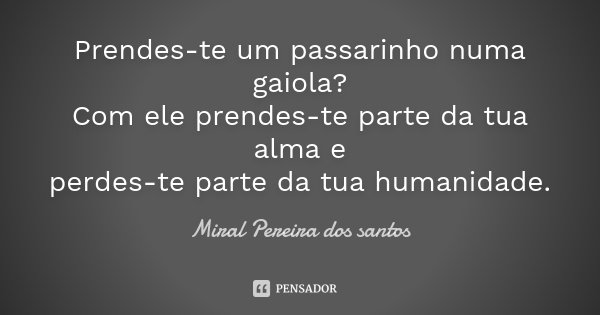 Prendes-te um passarinho numa gaiola? Com ele prendes-te parte da tua alma e perdes-te parte da tua humanidade.... Frase de Miral Pereira dos Santos.