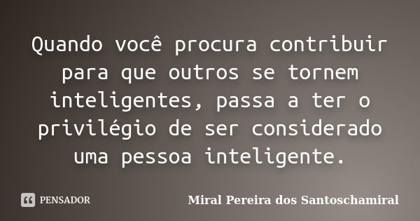 Quando você procura contribuir para que outros se tornem inteligentes, passa a ter o privilégio de ser considerado uma pessoa inteligente.... Frase de Miral Pereira dos Santoschamiral.