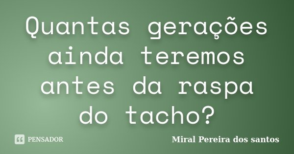 Quantas gerações ainda teremos antes da raspa do tacho?... Frase de Miral Pereira dos Santos.