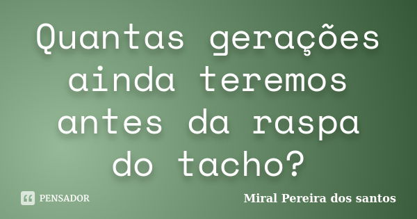 Quantas gerações ainda teremos antes da raspa do tacho?... Frase de Miral Pereira dos Santos.