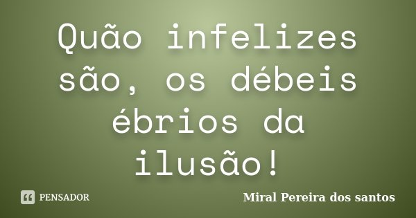 Quão infelizes são, os débeis ébrios da ilusão!... Frase de Miral Pereira dos Santos.
