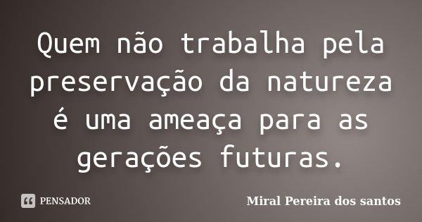 Quem não trabalha pela preservação da natureza é uma ameaça para as gerações futuras.... Frase de Miral Pereira dos Santos.