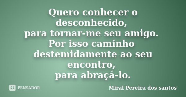 Quero conhecer o desconhecido, para tornar-me seu amigo. Por isso caminho destemidamente ao seu encontro, para abraçá-lo.... Frase de Miral Pereira dos Santos.