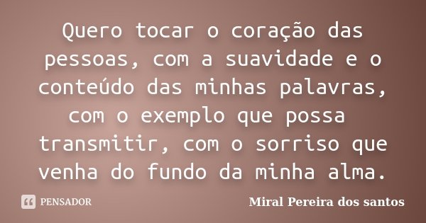 Quero tocar o coração das pessoas, com a suavidade e o conteúdo das minhas palavras, com o exemplo que possa transmitir, com o sorriso que venha do fundo da min... Frase de Miral Pereira dos Santos.