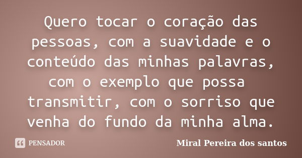 Quero tocar o coração das pessoas, com a suavidade e o conteúdo das minhas palavras, com o exemplo que possa transmitir, com o sorriso que venha do fundo da min... Frase de Miral Pereira dos Santos.