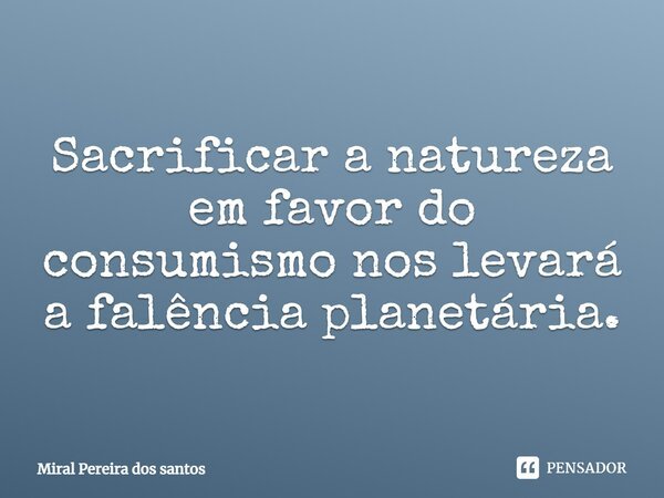 Sacrificar a natureza em favor do consumismo nos levará a falência planetária.... Frase de Miral Pereira dos Santos.