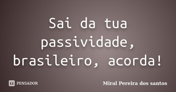 Sai da tua passividade, brasileiro, acorda!... Frase de Miral Pereira dos Santos.