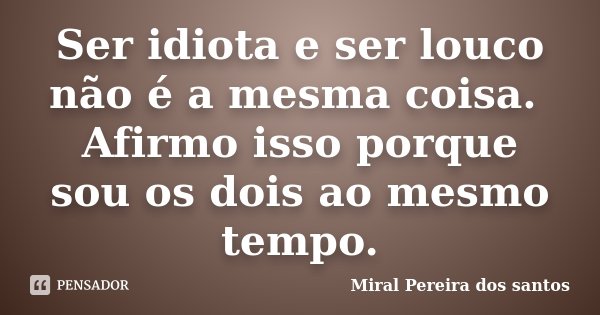 Ser idiota e ser louco não é a mesma coisa. Afirmo isso porque sou os dois ao mesmo tempo.... Frase de Miral Pereira dos Santos.