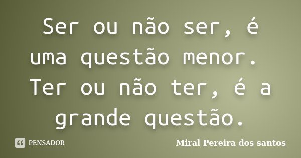 Ser ou não ser, é uma questão menor. Ter ou não ter, é a grande questão.... Frase de Miral Pereira dos Santos.