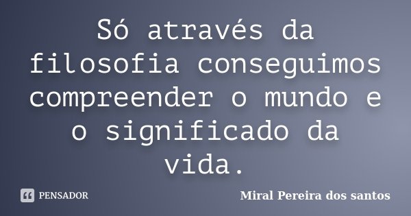 Só através da filosofia conseguimos compreender o mundo e o significado da vida.... Frase de Miral Pereira dos Santos.