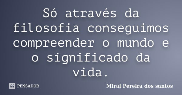 Só através da filosofia conseguimos compreender o mundo e o significado da vida.... Frase de Miral Pereira dos Santos.