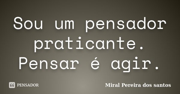 Sou um pensador praticante. Pensar é agir.... Frase de Miral Pereira dos Santos.
