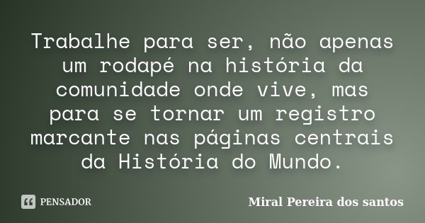 Trabalhe para ser, não apenas um rodapé na história da comunidade onde vive, mas para se tornar um registro marcante nas páginas centrais da História do Mundo.... Frase de Miral Pereira dos Santos.