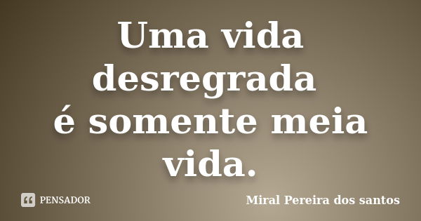 Uma vida desregrada é somente meia vida.... Frase de Miral Pereira dos Santos.