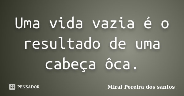 Uma vida vazia é o resultado de uma cabeça ôca.... Frase de Miral Pereira dos Santos.