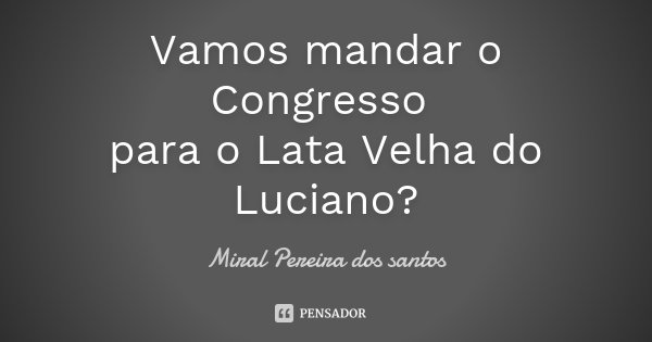 Vamos mandar o Congresso para o Lata Velha do Luciano?... Frase de Miral Pereira dos Santos.