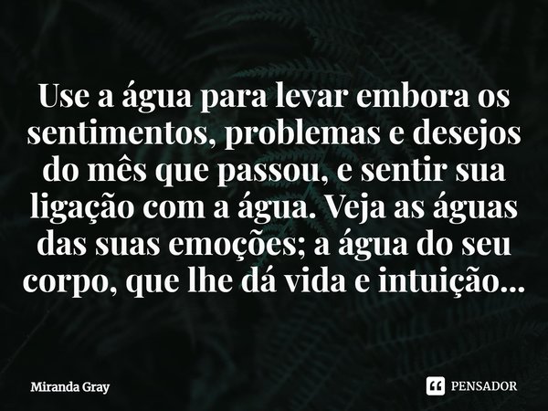 Use a água para levar embora os sentimentos, problemas e desejos do mês que passou, e sentir sua ligação com a água. Veja as águas das suas emoções; a água do s... Frase de Miranda Gray.