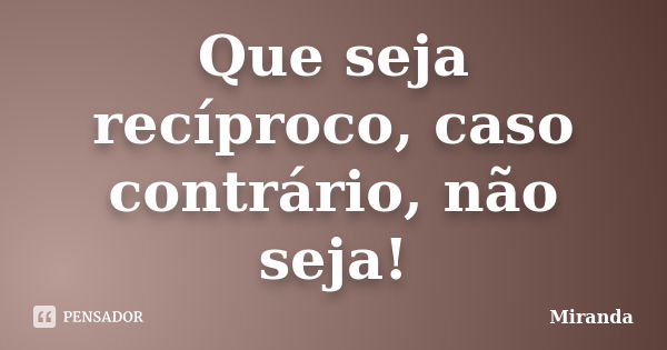 Que seja recíproco, caso contrário, não seja!... Frase de Miranda.