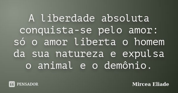 A liberdade absoluta conquista-se pelo amor: só o amor liberta o homem da sua natureza e expulsa o animal e o demônio.... Frase de Mircea Eliade.