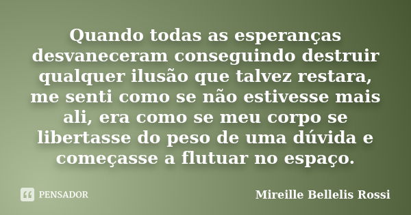 Quando todas as esperanças desvaneceram conseguindo destruir qualquer ilusão que talvez restara, me senti como se não estivesse mais ali, era como se meu corpo ... Frase de Mireille Bellelis Rossi.