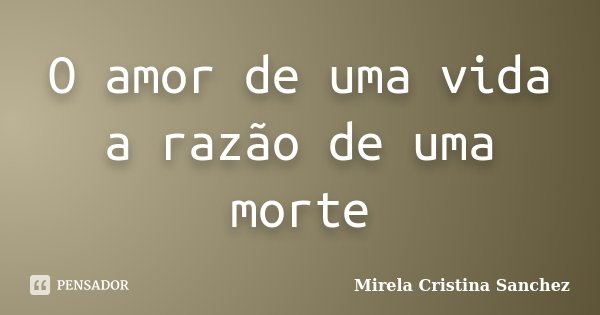 O amor de uma vida a razão de uma morte... Frase de Mirela Cristina Sanchez.