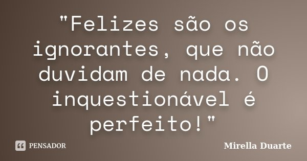 "Felizes são os ignorantes, que não duvidam de nada. O inquestionável é perfeito!"... Frase de Mirella Duarte.