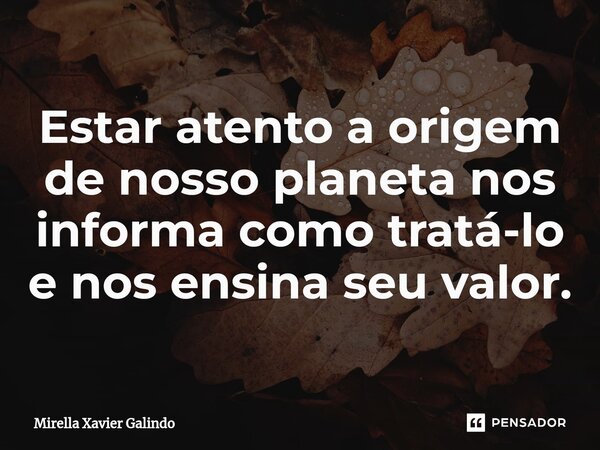 ⁠Estar atento a origem de nosso planeta nos informa como tratá-lo e nos ensina seu valor.... Frase de Mirella Xavier Galindo.