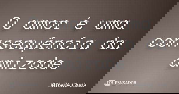 O amor é uma consequência da amizade... Frase de Mirelle Costa.
