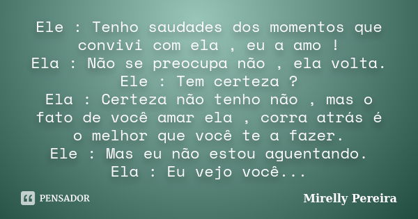 Ele : Tenho saudades dos momentos que convivi com ela , eu a amo ! Ela : Não se preocupa não , ela volta. Ele : Tem certeza ? Ela : Certeza não tenho não , mas ... Frase de Mirelly Pereira.