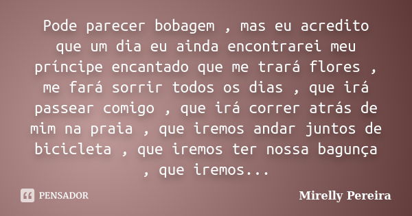 Pode parecer bobagem , mas eu acredito que um dia eu ainda encontrarei meu príncipe encantado que me trará flores , me fará sorrir todos os dias , que irá passe... Frase de Mirelly Pereira.