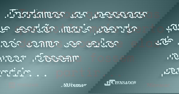 Tratamos as pessoas que estão mais perto de nós como se elas nunca fossem partir...... Frase de Miremar.
