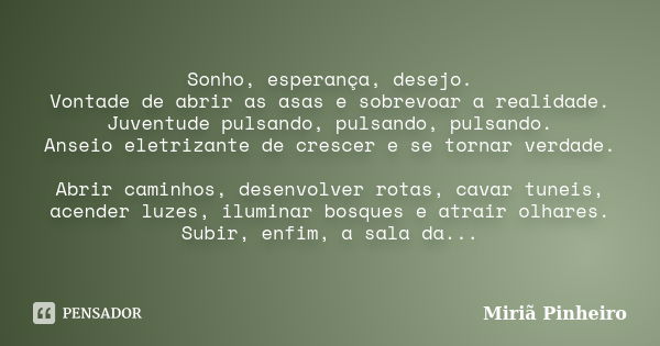 Sonho, esperança, desejo. Vontade de abrir as asas e sobrevoar a realidade. Juventude pulsando, pulsando, pulsando. Anseio eletrizante de crescer e se tornar ve... Frase de Miriã Pinheiro.