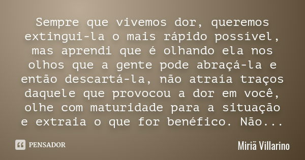 Sempre que vivemos dor , queremos extingui-la o mais rápido possível , mas aprendi que é olhando ela nos olhos que a gente pode abraçá-la e então descartá-la , ... Frase de Miriã Villarino.