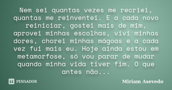 Nem sei quantas vezes me recriei, quantas me reinventei. E a cada novo reiniciar, gostei mais de mim, aprovei minhas escolhas, vivi minhas dores, chorei minhas ... Frase de Miriam Asevedo.