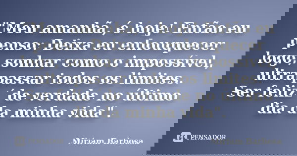"Meu amanhã, é hoje! Então eu penso: Deixa eu enlouquecer logo, sonhar como o impossível, ultrapassar todos os limites. Ser feliz ´de verdade no último dia... Frase de Miriam Barbosa.