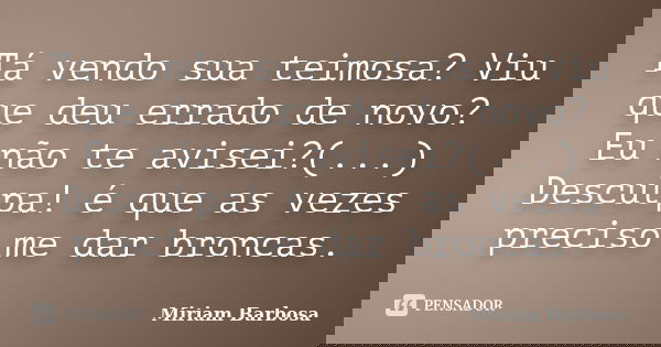 Tá vendo sua teimosa? Viu que deu errado de novo? Eu não te avisei?(...) Desculpa! é que as vezes preciso me dar broncas.... Frase de Miriam Barbosa.