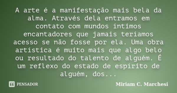 A arte é a manifestação mais bela da alma. Através dela entramos em contato com mundos íntimos encantadores que jamais teríamos acesso se não fosse por ela. Uma... Frase de Miriam C. Marchesi.