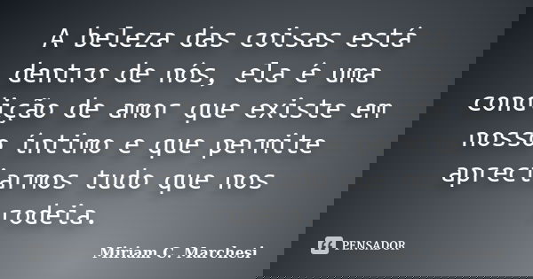 A beleza das coisas está dentro de nós, ela é uma condição de amor que existe em nosso íntimo e que permite apreciarmos tudo que nos rodeia.... Frase de Miriam C. Marchesi.