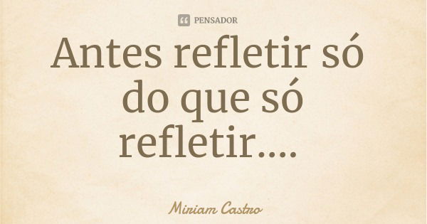 Antes refletir só do que só refletir....... Frase de Miriam Castro.