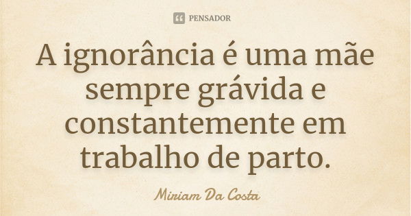 A ignorância é uma mãe sempre grávida e constantemente em trabalho de parto.... Frase de Miriam Da Costa.