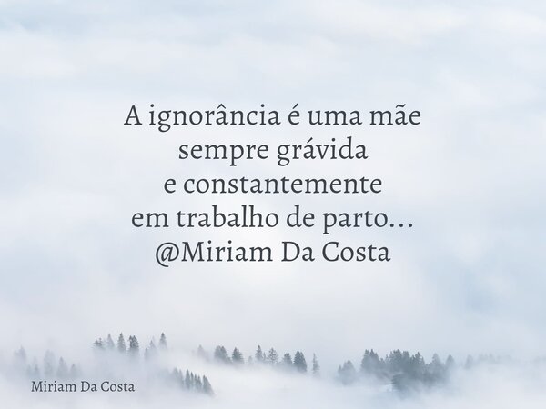 A ignorância é uma mãe sempre grávida e constantemente em trabalho de parto... @Miriam Da Costa... Frase de Miriam Da Costa.