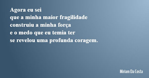 Agora eu sei que a minha maior fragilidade construiu a minha força e o medo que eu temia ter se revelou uma profunda coragem.... Frase de Miriam Da Costa.