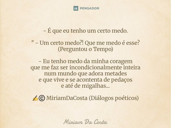 - É que eu tenho um certo medo. " - Um certo medo?! Que me medo é esse? (Perguntou o Tempo) - Eu tenho medo da minha coragem que me faz ser incondicionalm... Frase de Miriam Da Costa.