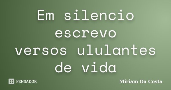 Em silencio escrevo versos ululantes de vida... Frase de Miriam Da Costa.