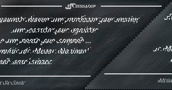 Enquanto houver um professor que ensine, um escritor que registre e um poeta que compõe ... a Memória do Museu Nacional não será cinzas.... Frase de Miriam Da Costa.